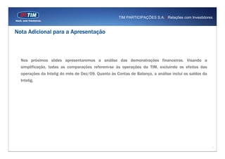 TIM PARTICIPAÇÕES S.A. | Relações com Investidores


Nota Adicional para a Apresentação



  Nos próximos slides apresentaremos a análise das demonstrações financeiras. Visando a
  simplificação, todas as comparações referem-se às operações da TIM, excluindo os efeitos das
  operações da Intelig do mês de Dez/09. Quanto às Contas de Balanço, a análise inclui os saldos da
  Intelig.




                                                                                                      1
 