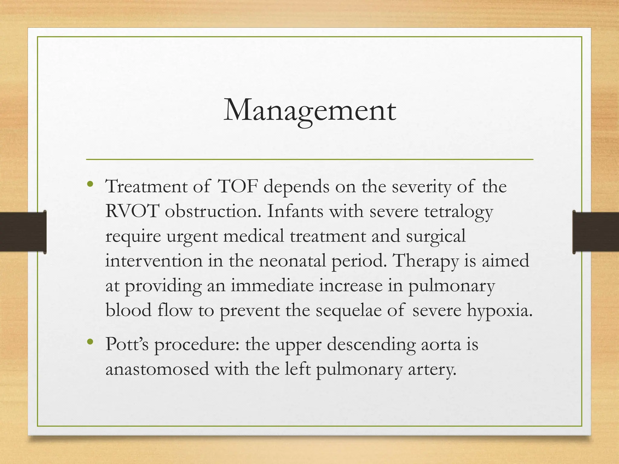 Management
• Treatment of TOF depends on the severity of the
RVOT obstruction. Infants with severe tetralogy
require urgent medical treatment and surgical
intervention in the neonatal period. Therapy is aimed
at providing an immediate increase in pulmonary
blood flow to prevent the sequelae of severe hypoxia.
• Pott’s procedure: the upper descending aorta is
anastomosed with the left pulmonary artery.
 