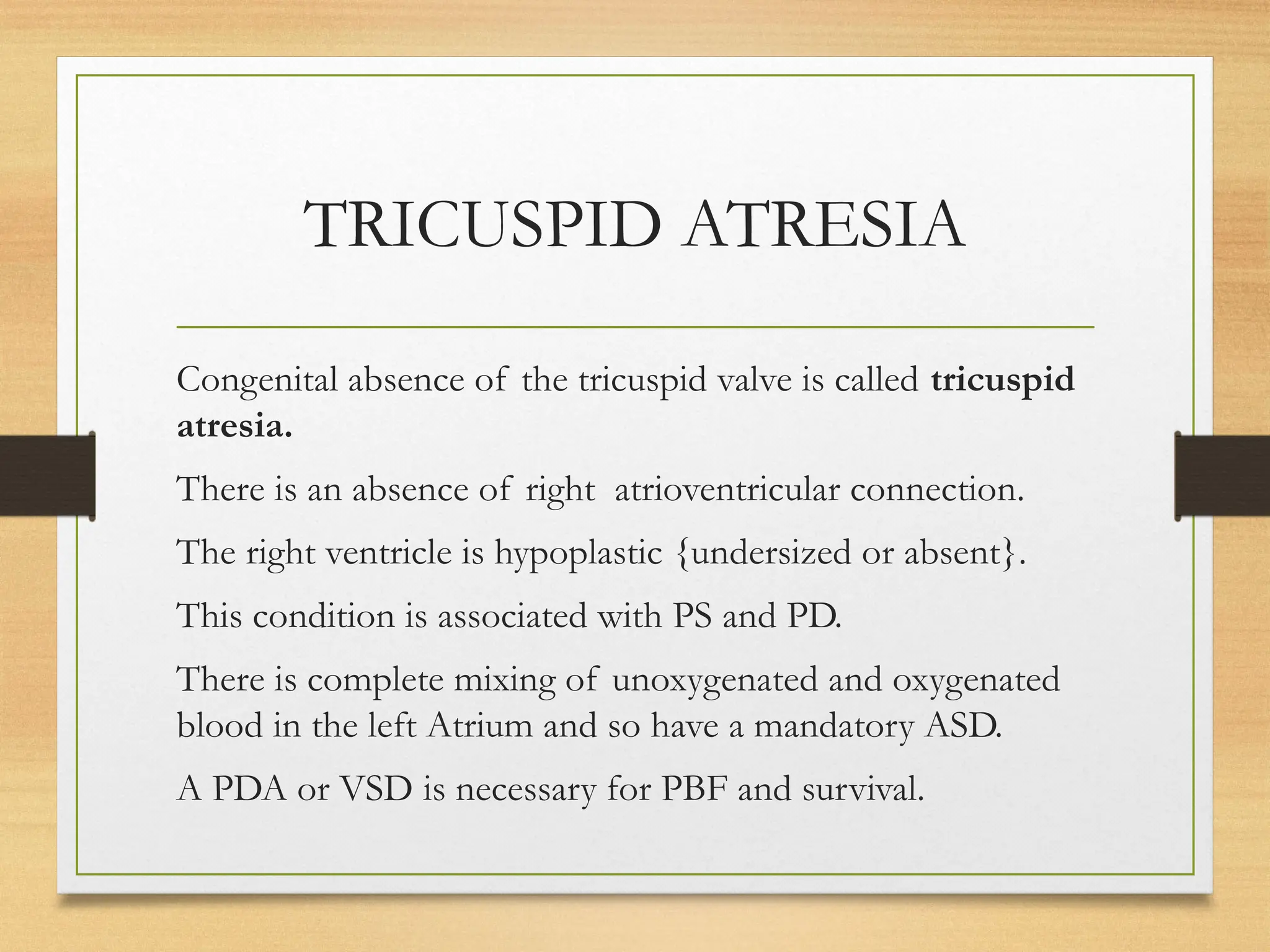 TRICUSPID ATRESIA
Congenital absence of the tricuspid valve is called tricuspid
atresia.
There is an absence of right atrioventricular connection.
The right ventricle is hypoplastic {undersized or absent}.
This condition is associated with PS and PD.
There is complete mixing of unoxygenated and oxygenated
blood in the left Atrium and so have a mandatory ASD.
A PDA or VSD is necessary for PBF and survival.
 