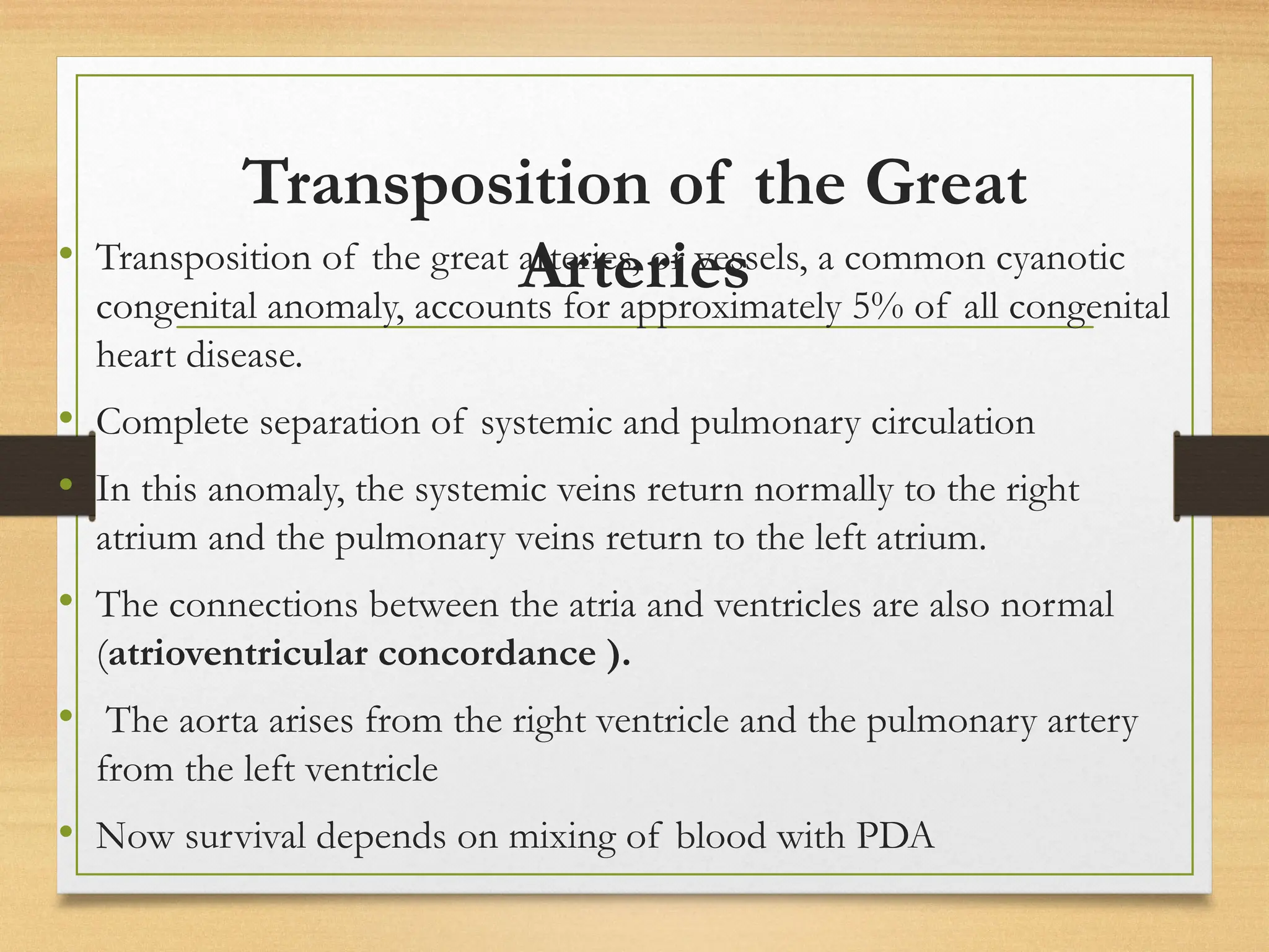 Transposition of the Great
Arteries
• Transposition of the great arteries, or vessels, a common cyanotic
congenital anomaly, accounts for approximately 5% of all congenital
heart disease.
• Complete separation of systemic and pulmonary circulation
• In this anomaly, the systemic veins return normally to the right
atrium and the pulmonary veins return to the left atrium.
• The connections between the atria and ventricles are also normal
(atrioventricular concordance ).
• The aorta arises from the right ventricle and the pulmonary artery
from the left ventricle
• Now survival depends on mixing of blood with PDA
 