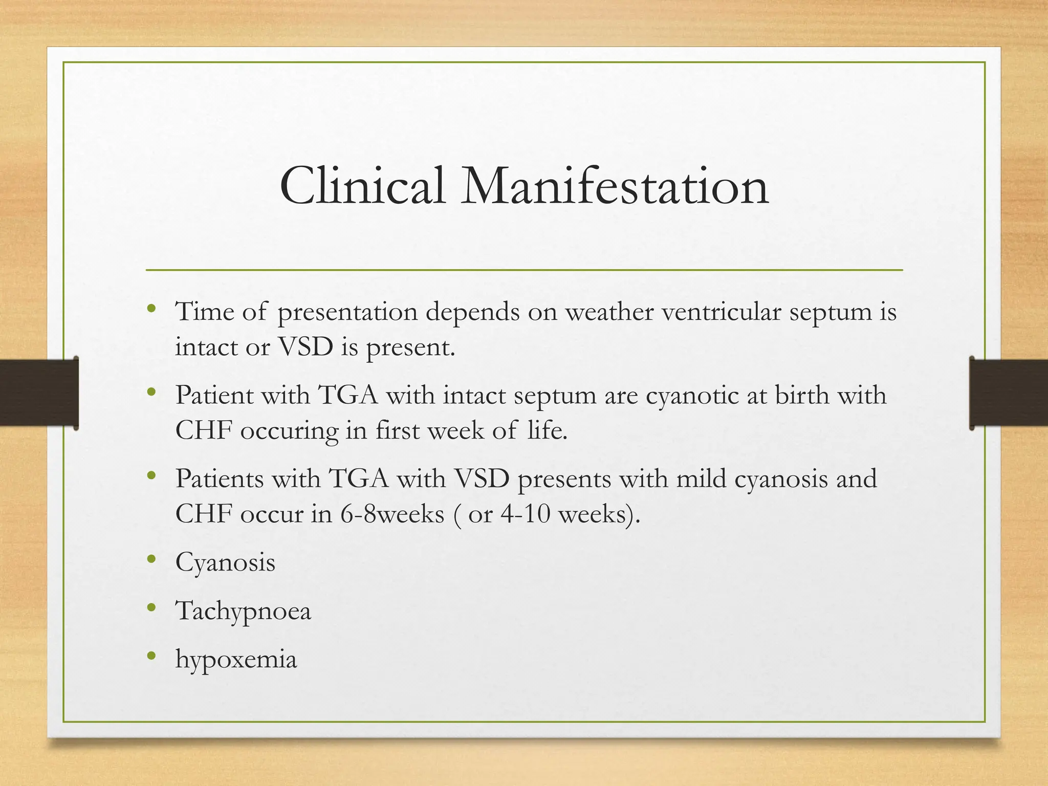 Clinical Manifestation
• Time of presentation depends on weather ventricular septum is
intact or VSD is present.
• Patient with TGA with intact septum are cyanotic at birth with
CHF occuring in first week of life.
• Patients with TGA with VSD presents with mild cyanosis and
CHF occur in 6-8weeks ( or 4-10 weeks).
• Cyanosis
• Tachypnoea
• hypoxemia
 