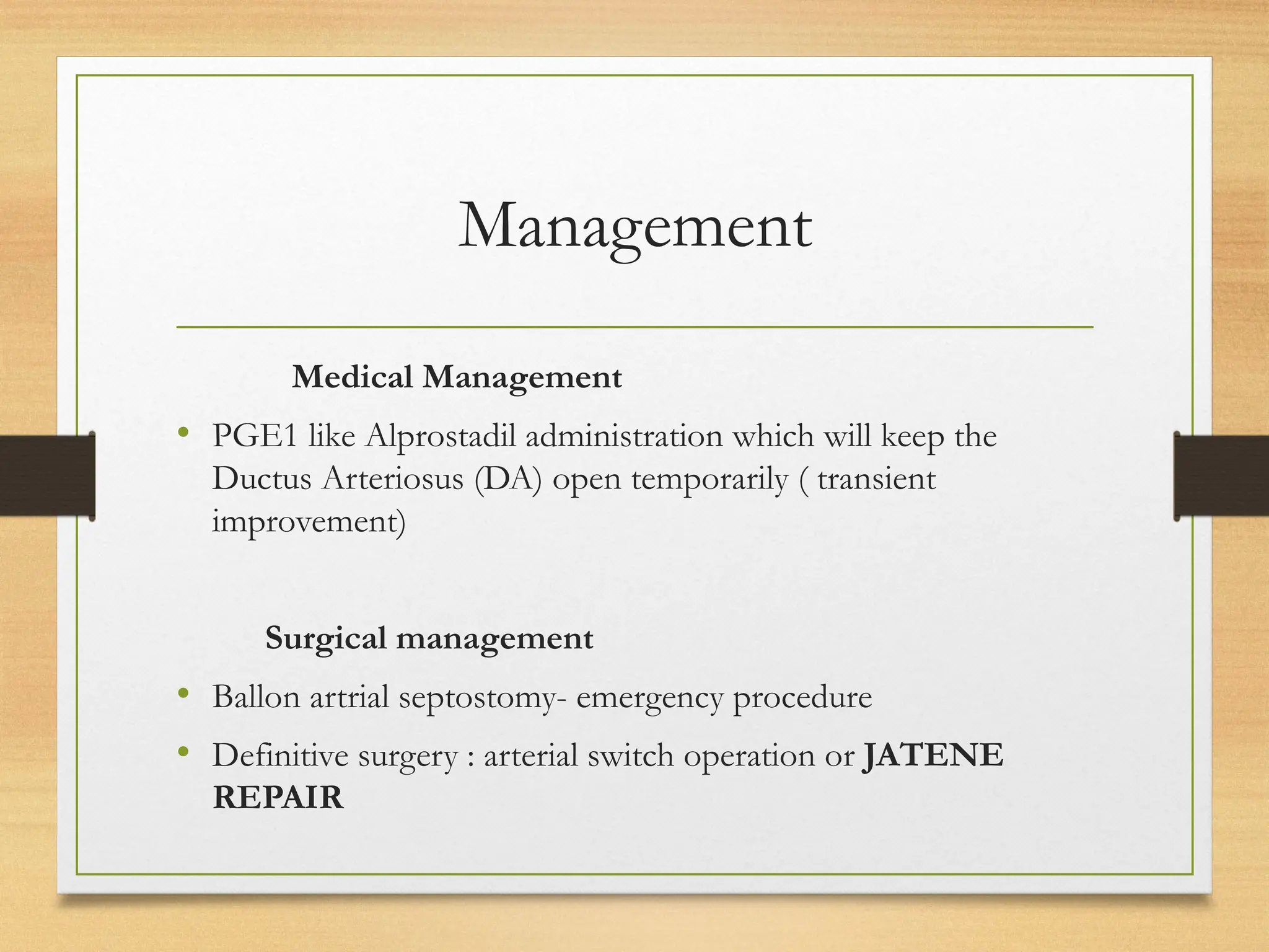 Management
Medical Management
• PGE1 like Alprostadil administration which will keep the
Ductus Arteriosus (DA) open temporarily ( transient
improvement)
Surgical management
• Ballon artrial septostomy- emergency procedure
• Definitive surgery : arterial switch operation or JATENE
REPAIR
 
