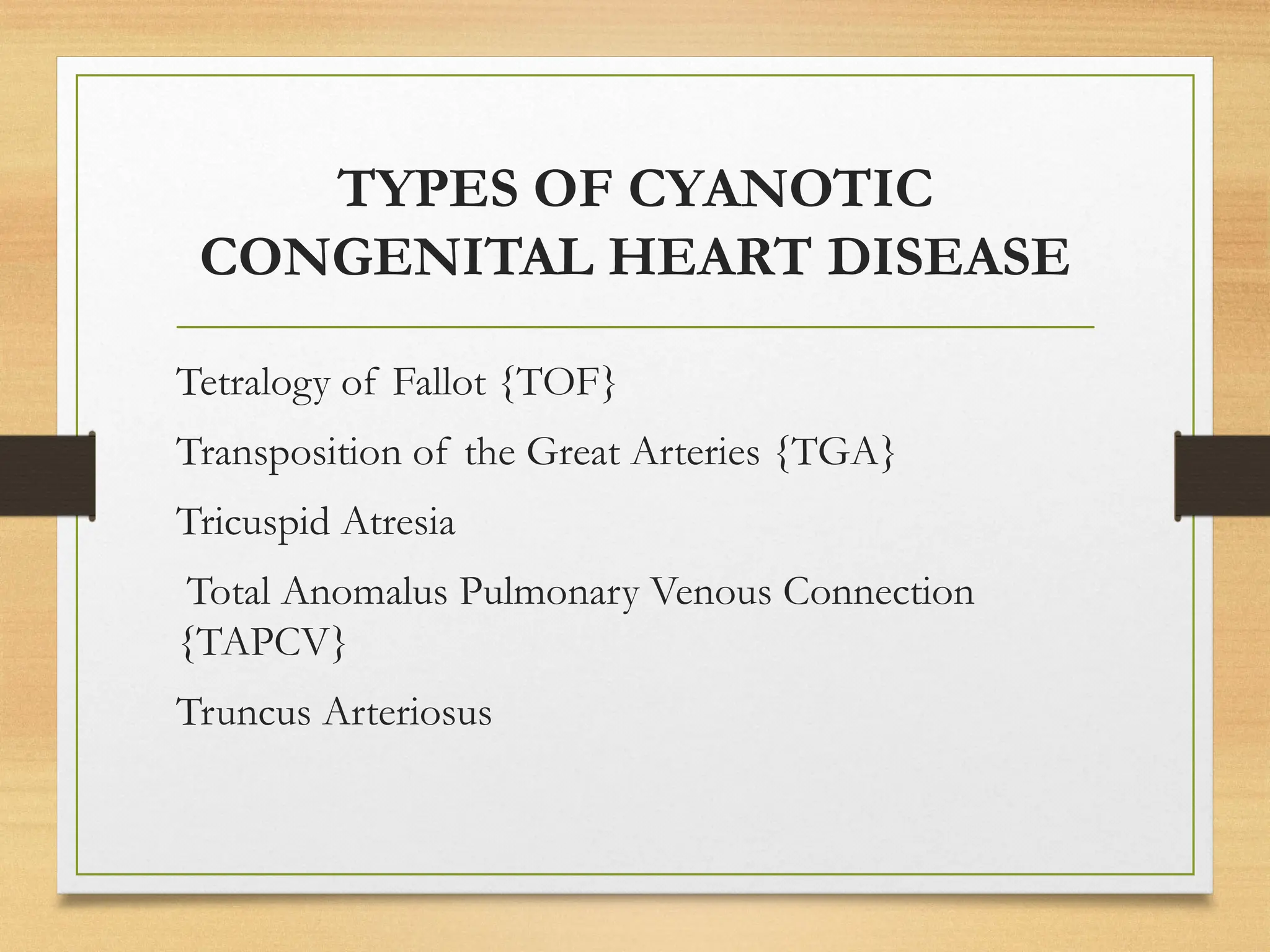 TYPES OF CYANOTIC
CONGENITAL HEART DISEASE
Tetralogy of Fallot {TOF}
Transposition of the Great Arteries {TGA}
Tricuspid Atresia
Total Anomalus Pulmonary Venous Connection
{TAPCV}
Truncus Arteriosus
 