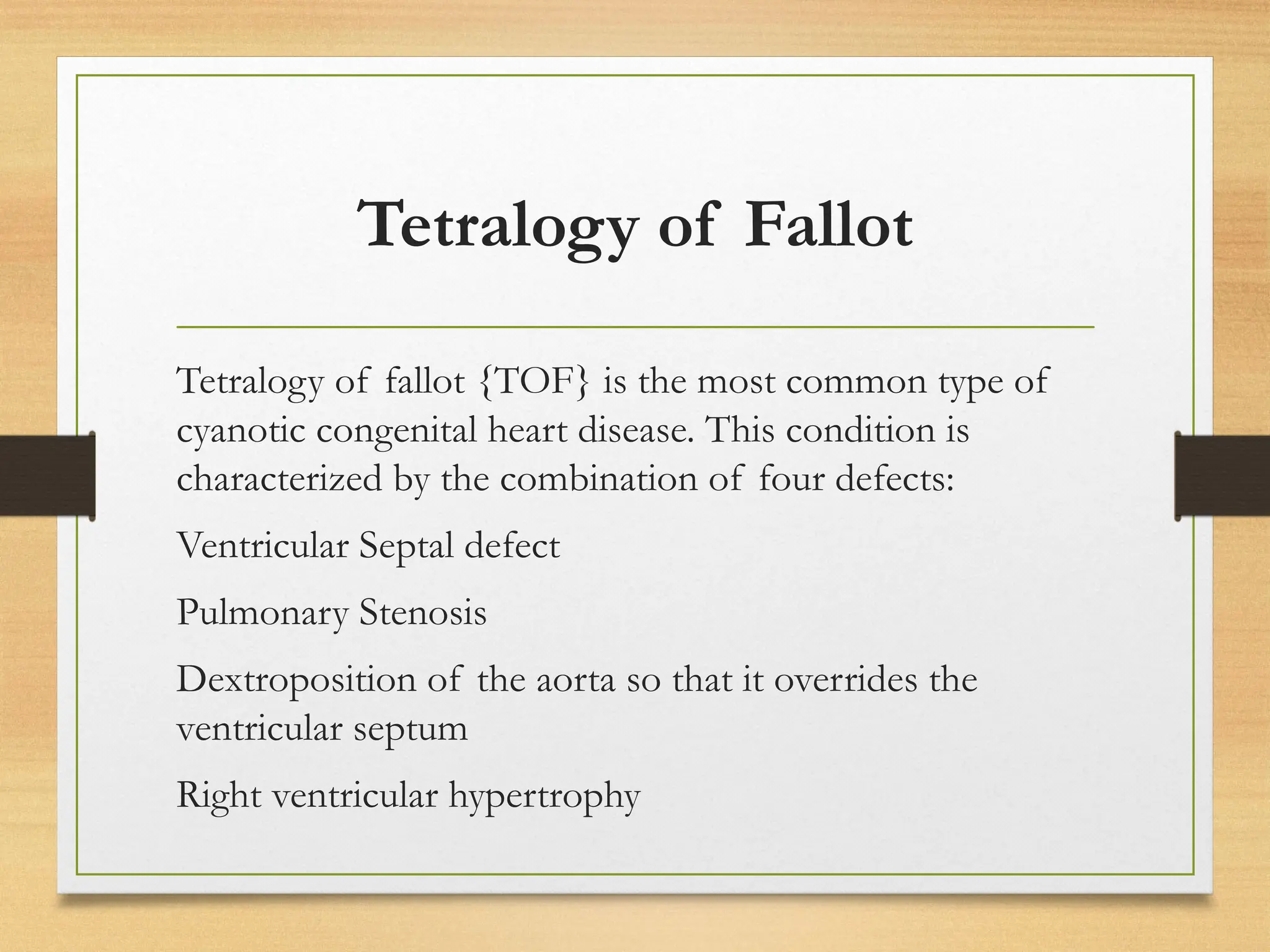 Tetralogy of Fallot
Tetralogy of fallot {TOF} is the most common type of
cyanotic congenital heart disease. This condition is
characterized by the combination of four defects:
Ventricular Septal defect
Pulmonary Stenosis
Dextroposition of the aorta so that it overrides the
ventricular septum
Right ventricular hypertrophy
 