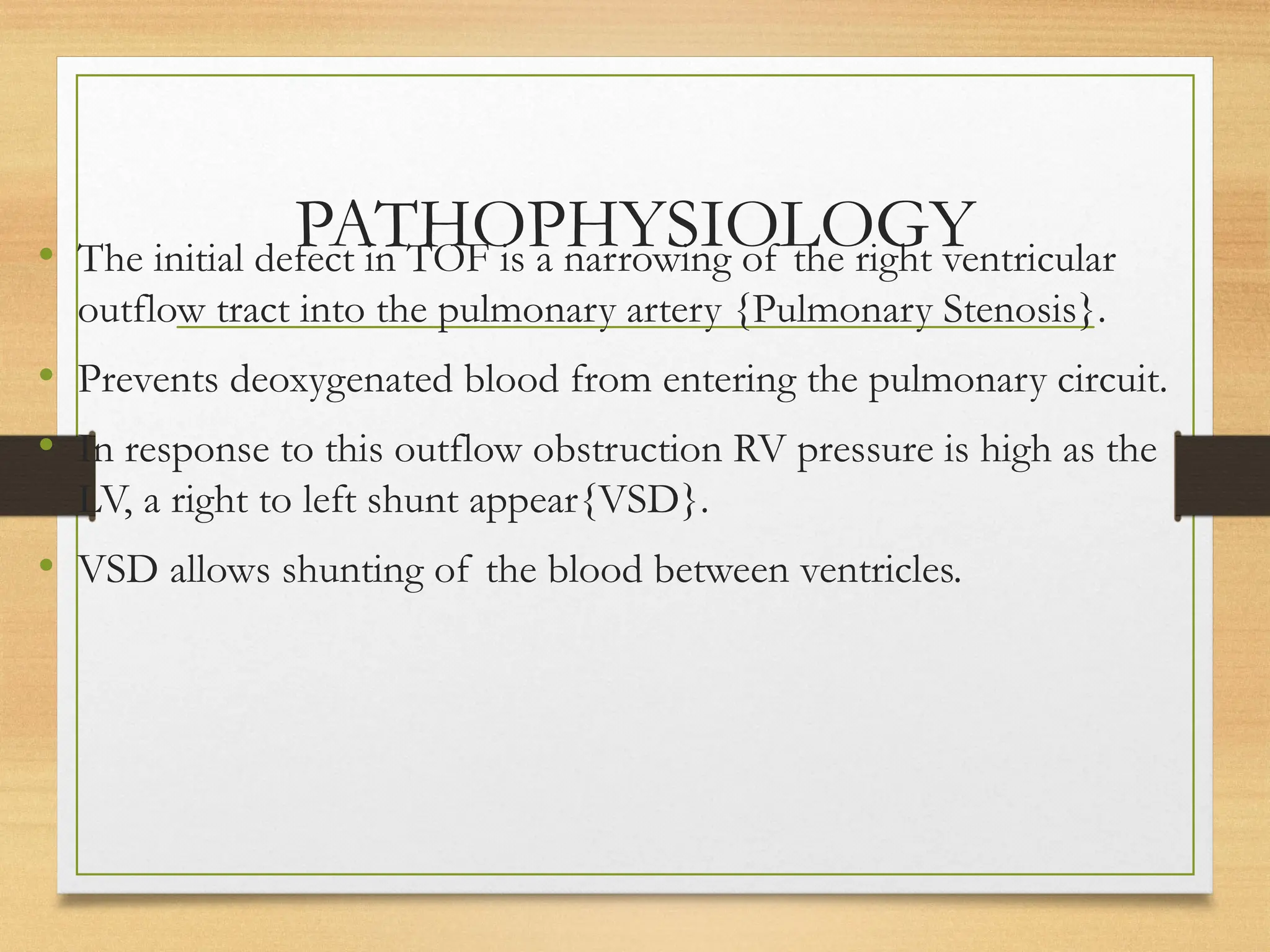 PATHOPHYSIOLOGY
• The initial defect in TOF is a narrowing of the right ventricular
outflow tract into the pulmonary artery {Pulmonary Stenosis}.
• Prevents deoxygenated blood from entering the pulmonary circuit.
• In response to this outflow obstruction RV pressure is high as the
LV, a right to left shunt appear{VSD}.
• VSD allows shunting of the blood between ventricles.
 
