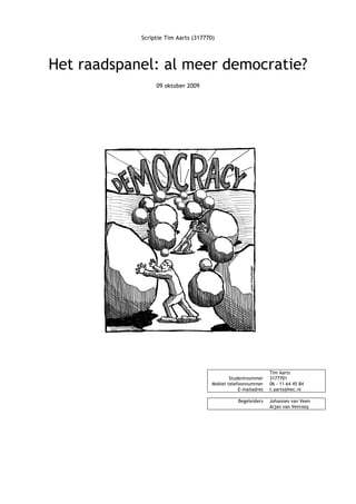 Scriptie Tim Aarts (317770)
Het raadspanel: al meer democratie?
09 oktober 2009
Tim Aarts
Studentnummer 3177701
Mobiel telefoonnummer 06 - 11 64 45 84
E-mailadres t.aarts@hec.nl
Begeleiders Johannes van Veen
Arjan van Venrooy
 