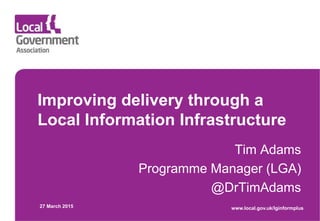 Improving delivery through a
Local Information Infrastructure
Tim Adams
Programme Manager (LGA)
@DrTimAdams
27 March 2015 www.local.gov.uk/lginformplus
 