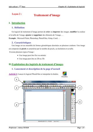 info-coll.net : 7ème base                                           Chapitre II : Exploitation de logiciels



    Leçon 2 :
                                   Traitement d’image

I. Introduction
    1. Définition
    Un logiciel de traitement d’image permet de créer ou importer des images, modifier la couleur
et la taille de l’image, ajouter et supprimer des éléments de l’image, …
Exemple : Microsoft Paint, Photoshop, PhotoFiltre, Gimp, Corel, …

    2. Caractéristiques
    Une image est un ensemble de formes géométriques dessinées en plusieurs couleurs. Une image
est composée de pixels et caractérisé par le nombre de pixels, sa résolution et sa taille.
Il existe plusieurs types d’image :
                Une image peut être fixe ou animée.
                Une image peut être en 2D ou 3D.


II. Exploitation des logiciels de traitement d’images
    1. Lancement et description de la page d’accueil

Activité 1: Lancez le logiciel PhotoFiltre et interpréter la fenêtre.

           1



           2                                                                                       3




                                                                                                   5
           4




Professeur : Anissa TEYEB                                                                       Page - 23 -
 