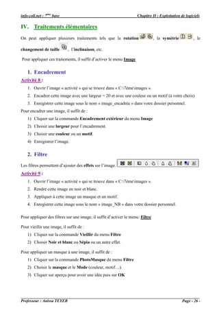 info-coll.net : 7ème base                                           Chapitre II : Exploitation de logiciels

IV. Traitements élémentaires
On peut appliquer plusieurs traitements tels que la rotation                    , la symétrie          , le

changement de taille         , l’inclinaison, etc.

Pour appliquer ces traitements, il suffit d’activer le menu Image

    1. Encadrement
Activité 8 :
    1. Ouvrir l’image « activité » qui se trouve dans « C:7èmeimages ».
    2. Encadrer cette image avec une largeur = 20 et avec une couleur ou un motif (à votre choix)
    3. Enregistrer cette image sous le nom « image_encadrée » dans votre dossier personnel.
Pour encadrer une image, il suffit de :
    1) Cliquer sur la commande Encadrement extérieur du menu Image
    2) Choisir une largeur pour l’encadrement.
    3) Choisir une couleur ou un motif.
    4) Enregistrer l’image.

    2. Filtre
Les filtres permettent d’ajouter des effets sur l’image.
Activité 9 :
    1. Ouvrir l’image « activité » qui se trouve dans « C:7èmeimages ».
    2. Rendre cette image en noir et blanc.
    3. Appliquer à cette image un masque et un motif.
    4. Enregistrer cette image sous le nom « image_NB » dans votre dossier personnel.

Pour appliquer des filtres sur une image, il suffit d’activer le menu: Filtre

Pour vieillir une image, il suffit de :
    1) Cliquer sur la commande Vieillir du menu Filtre
    2) Choisir Noir et blanc ou Sépia ou un autre effet.

Pour appliquer un masque à une image, il suffit de :
    1) Cliquer sur la commande PhotoMasque du menu Filtre
    2) Choisir le masque et le Mode (couleur, motif…).
    3) Cliquer sur aperçu pour avoir une idée puis sur OK




Professeur : Anissa TEYEB                                                                       Page - 26 -
 