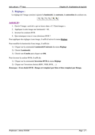 info-coll.net : 7ème base                                         Chapitre II : Exploitation de logiciels

    3. Réglages :
   Le réglage de l’image consiste à ajuster la luminosité, le contraste, la saturation de couleurs etc.



Activité 10 :
    1. Ouvrir l’image « activité » qui se trouve dans « C:7èmeimages ».
    2. Appliquer à cette image une luminosité = 60.
    3. Inverser les couleurs RVB.
    4. Que remarquez-vous si vous choisissez BVR ?
Pour appliquer des réglages à une image, il suffit d’activer le menu Réglage

Pour modifier la luminosité d’une image, il suffit de :
    1) Cliquer sur la commande Luminosité/Contraste du menu Réglage
    2) Choisir Luminosité.
    3) Choisir une Couche puis cliquer sur OK

Pour inverser la couleur RVB, il suffit de:
    1) Cliquer sur la commande Inversion RVB du menu Réglage
    2) Cliquer sur l’inversion choisie (RBV, VRB, BVR, …).
Remarque : Si on choisit BVR : Rouge est remplacé par bleu et bleu remplacé par Rouge.




Professeur : Anissa TEYEB                                                                     Page - 27 -
 
