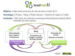 Objetivo: mitigar parte da lacuna de mão-de-obra no setor de TI
Tecnologia: 2 Portais, 1 Blog, 2 Redes Sociais, 1 Sistema de Vagas e 2 LMSs
Conteúdo: 1.260 horas de conteúdo e-Learning profissionalizante (padrão MEC),
          mediação de redes sociais.




      Intermediação                                    Promoção de
      entre Vagas e             Empréstimo de             Cursos
       Profissionais          imagem: conteúdo       Estimulo a Carreira
                               de Hubs Sociais
 