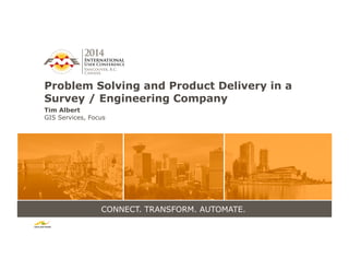CONNECT. TRANSFORM. AUTOMATE.
Problem Solving and Product Delivery in a
Survey / Engineering Company
Tim Albert
GIS Services, Focus
 