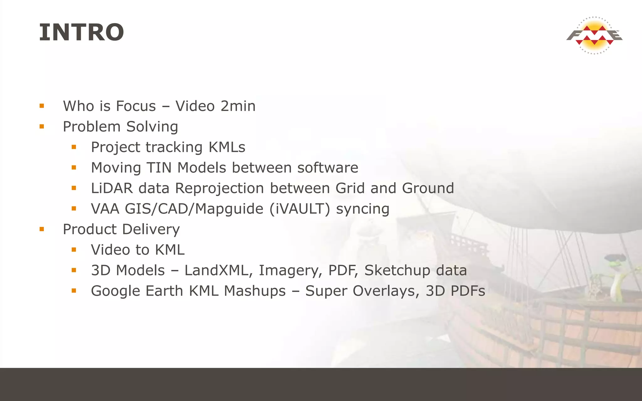 INTRO
 Who is Focus – Video 2min
 Problem Solving
 Project tracking KMLs
 Moving TIN Models between software
 LiDAR data Reprojection between Grid and Ground
 VAA GIS/CAD/Mapguide (iVAULT) syncing
 Product Delivery
 Video to KML
 3D Models – LandXML, Imagery, PDF, Sketchup data
 Google Earth KML Mashups – Super Overlays, 3D PDFs
 