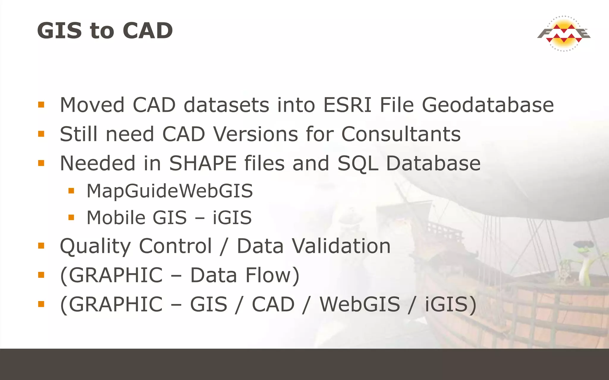 GIS to CAD
 Moved CAD datasets into ESRI File Geodatabase
 Still need CAD Versions for Consultants
 Needed in SHAPE files and SQL Database
 MapGuideWebGIS
 Mobile GIS – iGIS
 Quality Control / Data Validation
 (GRAPHIC – Data Flow)
 (GRAPHIC – GIS / CAD / WebGIS / iGIS)
 