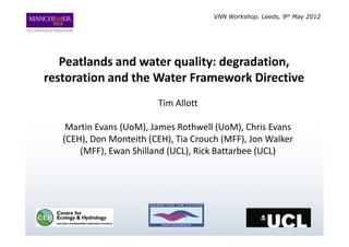 VNN Workshop. Leeds, 9th May 2012




   Peatlands and water quality: degradation,
restoration and the Water Framework Directive
                         Tim Allott

    Martin Evans (UoM), James Rothwell (UoM), Chris Evans
   (CEH), Don Monteith (CEH), Tia Crouch (MFF), Jon Walker
       (MFF), Ewan Shilland (UCL), Rick Battarbee (UCL)
 