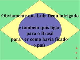 Obviamente que Lula ficou intrigado
e também quis ligar
para o Brasil
para ver como havia ficado
o país. B
E
L
B
E
L
 