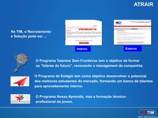 ATRAIR




Na TIM, o Recrutamento
e Seleção pode ser ...


                                    Interno                    Externo


             O Programa Talentos Sem Fronteiras tem o objetivo de formar
             os “líderes do futuro”, renovando o management da companhia.

            O Programa de Estágio tem como objetivo desenvolver o potencial
            dos melhores estudantes do mercado, formando um banco de talentos
            para aproveitamento interno.

             O Programa Nosso Aprendiz, visa a formação técnico-
             profissional do jovem.
 