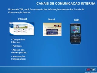 CANAIS DE COMUNICAÇÃO INTERNA
No mundo TIM, você fica sabendo das informações através dos Canais de
Comunicação Interna.


         Intranet                   Mural                  SMS




  • Campanhas
  Internas;
  • Políticas;
  • Acesso aos
  demais portais;
  • Informações
  Institucionais;
 