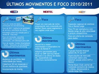 ÚLTIMOS MOVIMENTOS E FOCO 2010/2011


         Foco                                Foco                            Foco
Foco em venda de dados e              Player em mercado de nicho      Expansão regional de telefone
promoções de microbrowsing            empresarial vem crescendo em    fixo e Banda Larga
Foco de 2011: melhoria da qualidade   Market Share neste segmento e   Foco TV por assinatura e em
de serviço e satisfação do cliente    nas regiões onde atua           Banda Larga de alta velocidade
Estratégia comercial voltada para a                                   a preços competitivos
venda de “chip only”
Foco em inovação: conceitos
                                                                      Foco em oferta de conteúdo
diferenciados no portfólio de                Últimos                  para dados
promoções, com destaque para LDN             movimentos
Foco de vendas: Combo (Smartphone
+ Dados + Desconto na mensalidade)    Nextel foi a maior                     Últimos
e promoções para microbrowsing        interessada e compradora no            movimentos
                                      leilão da Banda H
                                      Adquiriu permissões para        O grupo francês Vivendi
         Últimos                      atuar no SMP (Serviço Móvel     detém 85,7% da GVT
         movimentos                   Pessoal) e na oferta de dados   Especulações de mercado
                                      3G, expandindo sua              comentam sobre uma
Mudança de portfólio Web              cobertura nacionalmente         possível junção entre GVT e
(velocidade por horas)                                                Nextel
Cobertura 3G em expansão e                                            Portal Music Club: portal de
2G em melhora de qualidade                                            conteúdo exclusivo de música
Incorporação da Intelig                                               e vídeos, alavancando a
                                                                      banda larga fixa
 
