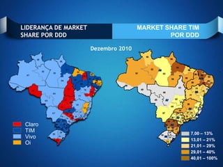 LIDERANÇA DE MARKET                   MARKET SHARE TIM
SHARE POR DDD                                 POR DDD

                      Dezembro 2010




 Claro
 TIM                                               7,00 – 13%
 Vivo                                              13,01 – 21%
 Oi                                                21,01 – 29%
                                                   29,01 – 40%
                                                   40,01 – 100%
 