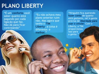 PLANO LIBERTY
“É um conforto você                         “Ninguém fica querendo
saber quanto está     “Eu não achava meu    fazer conta de quanto
pagando por cada      plano anterior ruim   está gastanto, né? A gente
ligação que faz.      não. Mas agora que    precisa de liberdade para
Não dá para ficar     tenho o TIM           usar o celular. Com o
                      Liberty, a coisa é    Liberty, a TIM
controlando”                                proporcionou
                      diferente: é
                      melhor.”              isso para
                                            a gente.”
 