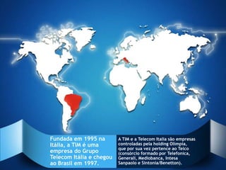 Fundada em 1995 na        A TIM e a Telecom Italia são empresas
Itália, a TIM é uma       controladas pela holding Olímpia,
                          que por sua vez pertence ao Telco
empresa do Grupo          (consórcio formado por Telefonica,
Telecom Itália e chegou   Generali, Mediobanca, Intesa
ao Brasil em 1997.        Sanpaolo e Sintonia/Benetton).
 