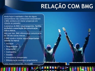 RELAÇÃO COM BMG
Ainda hoje é realidade o fato de alguns
consumidores não conhecerem/entenderem
o BMG (embora em menor proporção em
relação ao passado)
A presença do BMG nas propagandas, facilita
(e muito) a associação da comunicação
com a marca.
Mais que isso, BMG diferencia a comunicação
da TIM das outras marcas
O BMG ajuda a injetar alguns importantes
valores na marca:
• Inovação
• Vanguardismo
• Dinamismo
• Cosmopolita
• Ousadia
• Irreverência (inesperado)
• Diferenciação (exótica e proprietária)
Fonte: Pesquisa Avaliação BMG - TNS Out/2010
 