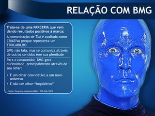RELAÇÃO COM BMG
Trata-se de uma PARCERIA que vem
dando resultados positivos à marca:
A comunicação de TIM é avaliada como
CRIATIVA porque representa um
TROCADILHO
BMG não fala, mas se comunica através
de outros sentidos (em sua plenitude
Para o consumidor, BMG gera
curiosidade, principalmente através de
seu olhar:

• É um olhar convidativo a um novo
  universo
• E não um olhar “inquisitivo”

Fonte: Pesquisa Avaliação BMG - TNS Out/2010
 