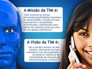 A Missão da TIM é:
“Estar próximo ao cliente,
oferecendo possibilidades inovadoras
de conectividade, focando em suas
expectativas e necessidades
diversificadas, contribuindo como
agente de evolução social por meio
de uma gestão sustentável.”




   A Visão da TIM é:
     “Ser a escolha número um dos
      clientes, oferecendo serviços
   inovadores e de alta qualidade,
          tornando-se referência de
      rentabilidade do mercado de
      telecomunicações no Brasil.”
 