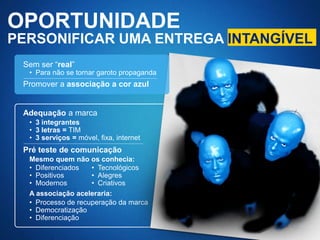 OPORTUNIDADE
PERSONIFICAR UMA ENTREGA INTANGÍVEL
 Sem ser “real”
  • Para não se tornar garoto propaganda
 Promover a associação a cor azul


 Adequação a marca
  • 3 integrantes
  • 3 letras = TIM
  • 3 serviços = móvel, fixa, internet
 Pré teste de comunicação
  Mesmo quem não os conhecia:
  • Diferenciados   • Tecnológicos
  • Positivos       • Alegres
  • Modernos        • Criativos
  A associação aceleraria:
  • Processo de recuperação da marca
  • Democratização
  • Diferenciação
 