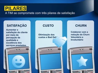 PILARES
A TIM se compromete com três pilares de satisfação



 SATISFAÇÃO                CUSTO                     CHURN
Aumentar a
satisfação do cliente                          Colaborar com a
por meio da             Otimização dos         redução do Churn
percepção da            custos e Bad Debt      Voluntário e
qualidade e                                    Involuntário
excelência dos
serviços prestados.
 