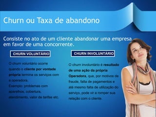 Churn ou Taxa de abandono

Consiste no ato de um cliente abandonar uma empresa
em favor de uma concorrente.
    CHURN VOLUNTÁRIO                      CHURN INVOLUNTÁRIO

  O churn voluntário ocorre            O churn involuntário é resultado
  quando o cliente por vontade         de uma ação da própria
  própria termina os serviços com      Operadora, que, por motivos de
  a operadora.                         fraude, falta de pagamentos e
  Exemplo: problemas com               até mesmo falta de utilização do
  aparelhos, cobertura,                serviço, pode vir a romper sua
  atendimento, valor de tarifas etc.   relação com o cliente.
 