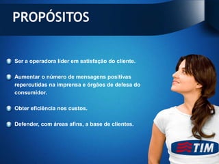 PROPÓSITOS


Ser a operadora líder em satisfação do cliente.

Aumentar o número de mensagens positivas
repercutidas na imprensa e órgãos de defesa do
consumidor.

Obter eficiência nos custos.

Defender, com áreas afins, a base de clientes.
 