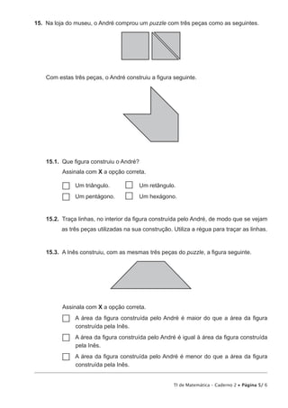15.  Na loja do museu, o André comprou um puzzle com três peças como as seguintes.

Com estas três peças, o André construiu a figura seguinte.

15.1.  Que figura construiu o André?
Assinala com X a opção correta.
Um
…… triângulo.	  Um retângulo.
Um
…… pentágono.	  Um hexágono.
15.2.  Traça linhas, no interior da figura construída pelo André, de modo que se vejam
as três peças utilizadas na sua construção. Utiliza a régua para traçar as linhas.

15.3.  A Inês construiu, com as mesmas três peças do puzzle, a figura seguinte.

Assinala com X a opção correta.
A
…… área da figura construída pelo André é maior do que a área da figura
construída pela Inês.

A
…… área da figura construída pelo André é igual à área da figura construída
pela Inês.

A
…… área da figura construída pelo André é menor do que a área da figura
construída pela Inês.

TI de Matemática – Caderno 2 • Página 5/ 6

 
