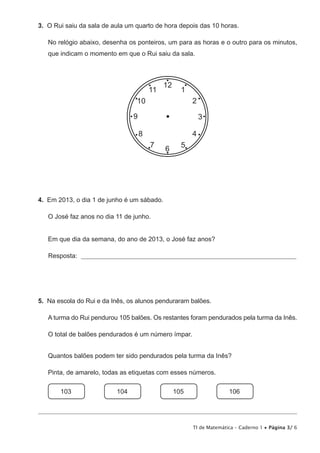 TI de Matemática – Caderno 1 • Página 3/ 6
3.  O Rui saiu da sala de aula um quarto de hora depois das 10 horas.
No relógio abaixo, desenha os ponteiros, um para as horas e o outro para os minutos,
que indicam o momento em que o Rui saiu da sala.
12
6
39
1
2
11
10
5
4
7
8
4.  Em 2013, o dia 1 de junho é um sábado.
O José faz anos no dia 11 de junho.
Em que dia da semana, do ano de 2013, o José faz anos?
Resposta: _________________________________________________________________________________
5.  Na escola do Rui e da Inês, os alunos penduraram balões.
A turma do Rui pendurou 105 balões. Os restantes foram pendurados pela turma da Inês.
O total de balões pendurados é um número ímpar.
Quantos balões podem ter sido pendurados pela turma da Inês?
Pinta, de amarelo, todas as etiquetas com esses números.
103
   
104
   
105
   
106
 