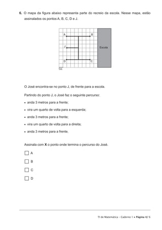 TI de Matemática – Caderno 1 • Página 4/ 6
6.  O mapa da figura abaixo representa parte do recreio da escola. Nesse mapa, estão
assinalados os pontos A, B, C, D e J.
EscolaJ
A B
D C
1m
O José encontra-se no ponto J, de frente para a escola.
Partindo do ponto J, o José faz o seguinte percurso:
•   anda 3 metros para a frente;
•   vira um quarto de volta para a esquerda;
•   anda 3 metros para a frente;
•   vira um quarto de volta para a direita;
•   anda 3 metros para a frente.
Assinala com X o ponto onde termina o percurso do José.
 A
  B
  C
  D
 