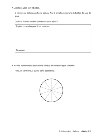 TI de Matemática – Caderno 1 • Página 5/ 6
7.  A sala do José tem 8 balões.
O número de balões que há na sala da Ana é o triplo do número de balões da sala do
José.
Qual é o número total de balões nas duas salas?
Explica como chegaste à tua resposta.
Resposta: ________________________________________________________________
8.  O bolo representado abaixo está cortado em fatias de igual tamanho.
Pinta, de vermelho, a quinta parte deste bolo.
 