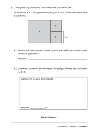 TI de Matemática – Caderno 1 • Página 6/ 6
9.  O retângulo da figura abaixo foi construído com os quadrados A, B e C.
Os quadrados B e C são geometricamente iguais e cada um dos seus lados mede
5 centímetros.
A
B
5 cmC
9.1.  Quantos quadrados, geometricamente iguais ao quadrado B, são necessários para
construir o quadrado A?
Resposta: ____________________________________________________________________________
9.2.  Determina o perímetro, em centímetros, do retângulo formado pelos quadrados
A, B e C.
Explica como chegaste à tua resposta.
Resposta: ________________cm
Fim do Caderno 1
 