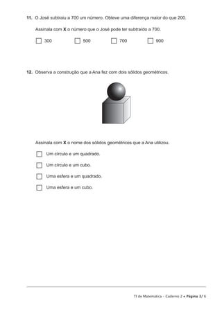 11. O José subtraiu a 700 um número. Obteve uma diferença maior do que 200. 
Assinala com X o número que o José pode ter subtraído a 700. 
 300  500  700  900 
12. Observa a construção que a Ana fez com dois sólidos geométricos. 
Assinala com X o nome dos sólidos geométricos que a Ana utilizou. 
……Um círculo e um quadrado. 
……Um círculo e um cubo. 
……Uma esfera e um quadrado. 
……Uma esfera e um cubo. 
TI de Matemática – Caderno 2 • Página 3/ 6 
 