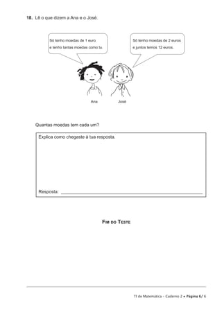 TI de Matemática – Caderno 2 • Página 6/ 6 
18. Lê o que dizem a Ana e o José. 
Só tenho moedas de 1 euro 
e tenho tantas moedas como tu. 
Ana José 
Só tenho moedas de 2 euros 
e juntos temos 12 euros. 
Quantas moedas tem cada um? 
Explica como chegaste à tua resposta. 
Resposta: _______________________________________________________________ 
Fim do Teste 
