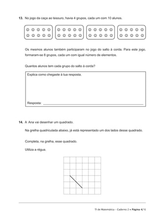 TI de Matemática – Caderno 2 • Página 4/ 6
13.  No jogo da caça ao tesouro, havia 4 grupos, cada um com 10 alunos.
Os mesmos alunos também participaram no jogo do salto à corda. Para este jogo,
formaram-se 8 grupos, cada um com igual número de elementos.
Quantos alunos tem cada grupo do salto à corda?
Explica como chegaste à tua resposta.
Resposta: _______________________________________________________________
14.  A Ana vai desenhar um quadrado.
Na grelha quadriculada abaixo, já está representado um dos lados desse quadrado.
Completa, na grelha, esse quadrado.
Utiliza a régua.
 