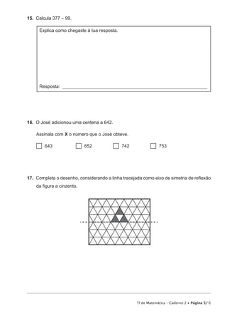TI de Matemática – Caderno 2 • Página 5/ 6
15.  Calcula 377 – 99.
Explica como chegaste à tua resposta.
Resposta: _______________________________________________________________
16.  O José adicionou uma centena a 642.
Assinala com X o número que o José obteve.
 643           652          742          753
17.  Completa o desenho, considerando a linha tracejada como eixo de simetria de reflexão
da figura a cinzento.
 