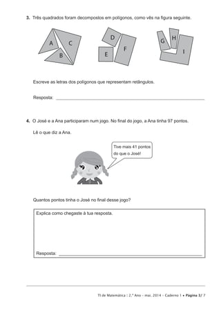 TI de Matemática | 2.º Ano – mai. 2014 – Caderno 1 • Página 3/ 7
3.  Três quadrados foram decompostos em polígonos, como vês na figura seguinte.
A
B
C
D
E
F
G H
I
Escreve as letras dos polígonos que representam retângulos.
Resposta: _________________________________________________________________________________
4.  O José e a Ana participaram num jogo. No final do jogo, a Ana tinha 97 pontos.
Lê o que diz a Ana.
Tive mais 41 pontos
do que o José!
Quantos pontos tinha o José no final desse jogo?
Explica como chegaste à tua resposta.
Resposta: ________________________________________________________________
 