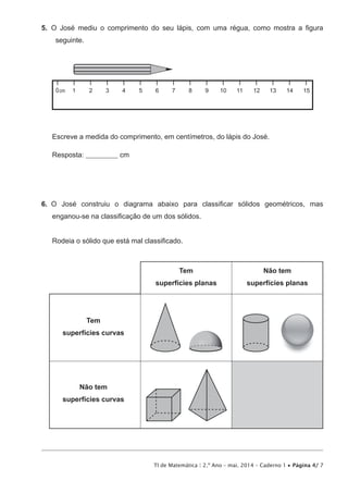 TI de Matemática | 2.º Ano – mai. 2014 – Caderno 1 • Página 4/ 7
5.  O José mediu o comprimento do seu lápis, com uma régua, como mostra a figura
seguinte.
1 2 3 4 5 6 7 8 9 10 11 12 13 14 150cm
Escreve a medida do comprimento, em centímetros, do lápis do José.
Resposta: ___________ cm
6.  O José construiu o diagrama abaixo para classificar sólidos geométricos, mas
enganou-se na classificação de um dos sólidos.
Rodeia o sólido que está mal classificado.
Tem
superfícies planas
Tem
superfícies curvas
Não tem
superfícies curvas
Não tem
superfícies planas
 