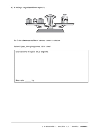 TI de Matemática | 2.º Ano – mai. 2014 – Caderno 1 • Página 6/ 7
9.  A balança seguinte está em equilíbrio.
2
As duas caixas que estão na balança pesam o mesmo.
Quanto pesa, em quilogramas, cada caixa?
Explica como chegaste à tua resposta.
Resposta: ________ kg
 