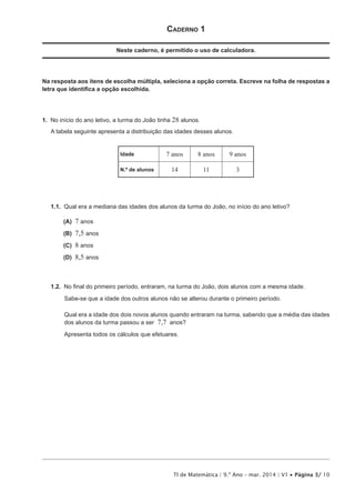 TI de Matemática | 9.º Ano – mar. 2014 | V1 • Página 3/ 10
Caderno 1
Neste caderno, é permitido o uso de calculadora.
Na resposta aos itens de escolha múltipla, seleciona a opção correta. Escreve na folha de respostas a
letra que identifica a opção escolhida.
1.  No início do ano letivo, a turma do João tinha 28 alunos.
A tabela seguinte apresenta a distribuição das idades desses alunos.
Idade 7 anos 8 anos 9 anos
N.º de alunos 14 11 3
1.1.  Qual era a mediana das idades dos alunos da turma do João, no início do ano letivo?
 (A) 7 anos
 (B) 7,5 anos
 (C) 8 anos
 (D) 8,5 anos
1.2.  No final do primeiro período, entraram, na turma do João, dois alunos com a mesma idade.
Sabe-se que a idade dos outros alunos não se alterou durante o primeiro período.
Qual era a idade dos dois novos alunos quando entraram na turma, sabendo que a média das idades
dos alunos da turma passou a ser 7,7 anos?
Apresenta todos os cálculos que efetuares.
 