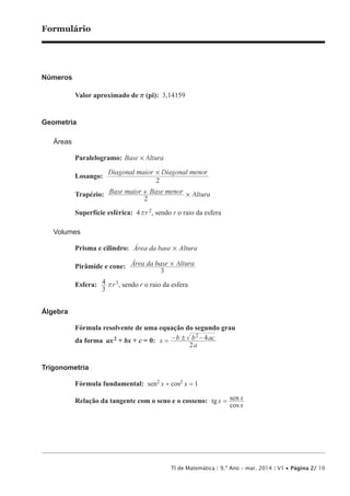 TI de Matemática | 9.º Ano – mar. 2014 | V1 • Página 2/ 10
Formulário
Números
Valor aproximado de r (pi): 3,14159
Geometria
Áreas
Paralelogramo: Base Altura#
Losango:
Diagonal maior Diagonal menor
2
#
Trapézio: Base maior Base menor Altura
2
#+
Superfície esférica: 4rr 2, sendo r o raio da esfera
Volumes
Prisma e cilindro: Área da base Altura#
Pirâmide e cone: Área da base Altura
3
#
Esfera:
3
4 rr3, sendo r o raio da esfera
Álgebra
Fórmula resolvente de uma equação do segundo grau
da forma ax2 + bx + c = 0: −x
a
b b
2
2!= − ac4
Trigonometria
Fórmula fundamental: 22 1sen cosx x+ =
Relação da tangente com o seno e o cosseno: tg
cos
senx
x
x=
 