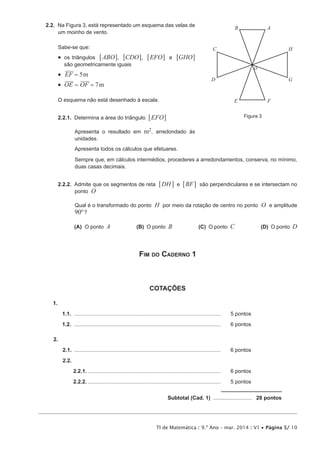 TI de Matemática | 9.º Ano – mar. 2014 | V1 • Página 5/ 10
2.2.  Na Figura 3, está representado um esquema das velas de
um moinho de vento.
Sabe-se que:
•  os triângulos ABO6 @, CDO6 @, EFO6 @ e GHO6 @
são geometricamente iguais
•  mEF 5=
•  mOE OF 7= =
O esquema não está desenhado à escala.
2.2.1.  Determina a área do triângulo EFO6 @
Apresenta o resultado em m2, arredondado às
unidades.
Apresenta todos os cálculos que efetuares.
Sempre que, em cálculos intermédios, procederes a arredondamentos, conserva, no mínimo,
duas casas decimais.
2.2.2.  Admite que os segmentos de reta DH BFe6 6@ @ são perpendiculares e se intersectam no
ponto O
Qual é o transformado do ponto H por meio da rotação de centro no ponto O e amplitude
90º ?
 (A) O ponto A (B)  O ponto B (C)  O ponto C (D)  O ponto D
Fim do Caderno 1
COTAÇÕES
1. 
1.1.	...................................................................................................	 5 pontos
1.2.	...................................................................................................	 6 pontos
2.
2.1.	...................................................................................................	 6 pontos
2.2.
2.2.1...........................................................................................	 6 pontos
2.2.2...........................................................................................	 5 pontos
	 Subtotal (Cad. 1) ........................... 28 pontos
Figura 3
AB
C
O
D
E F
G
H
 