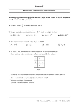 TI de Matemática | 9.º Ano – mar. 2014 | V1 • Página 6/ 10
Caderno 2
Neste caderno, não é permitido o uso de calculadora.
Na resposta aos itens de escolha múltipla, seleciona a opção correta. Escreve na folha de respostas a
letra que identifica a opção escolhida.
3.  Escreve o número
9
1 na forma de potência de base 3
4.  Em qual das opções seguintes está o número 2014 escrito em notação científica?
 (A) 2,014 × 103 (B)  2,014 × 10-3 (C)  20,14 × 102 (D)  20,14 × 10-2
5.  Qual dos números seguintes está entre , ,0 04 0 03e- - ?
 (A) - 0,45 (B)  -0,35 (C)  -0,035 (D)  -0,045
6.  Na Figura 4, está representado um quadrado constituído por nove quadrados iguais.
Nesse quadrado, podem considerar-se três filas horizontais e três filas verticais.
1 2 1
3 1 5
1 7 1
Figura 4
Escolhe-se, ao acaso, uma fila (horizontal ou vertical) e multiplicam-se os três números dessa fila.
Qual é a probabilidade de o produto obtido ser um número primo?
Mostra como chegaste à tua resposta.
Apresenta o resultado na forma de fração.
 