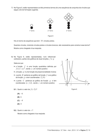 TI de Matemática | 9.º Ano – mar. 2014 | V1 • Página 7/ 10
7.  Na Figura 5, estão representados os três primeiros termos de uma sequência de conjuntos de círculos que
segue a lei de formação sugerida.
1.º termo 2.º termo 3.º termo
Figura 5
Há um termo da sequência que tem 10 círculos pretos.
Quantos círculos, incluindo círculos pretos e círculos brancos, são necessários para construir esse termo?
Mostra como chegaste à tua resposta.
8.  Na Figura 6, estão representadas, num referencial
cartesiano, partes dos gráficos de duas funções, f e g
Sabe-se que:
•  a função f é uma função quadrática definida por
f x a x2=^ h , sendo a um número positivo
•  a função g é uma função de proporcionalidade inversa
•  o ponto B pertence ao gráfico da função f e ao gráfico
da função g e tem coordenadas ,2 6^ h
•  o ponto C pertence ao gráfico da função g e tem
coordenadas (c; 1,2), sendo c um número positivo
8.1.  Qual é o valor de f (-2)?
 (A) -6
 (B) 6
 (C) -4
 (D) 4
8.2.  Qual é o valor de c ?
Mostra como chegaste à tua resposta.
f
g
B
C
x
y
cO 2
6
1,2
Figura 6
 
